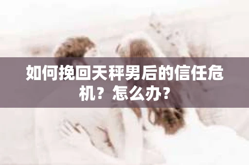 如何挽回天秤男后的信任危机？怎么办？