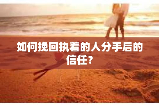 如何挽回执着的人分手后的信任？