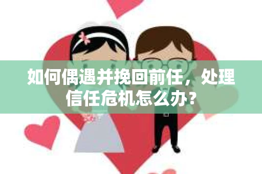 如何偶遇并挽回前任，处理信任危机怎么办？