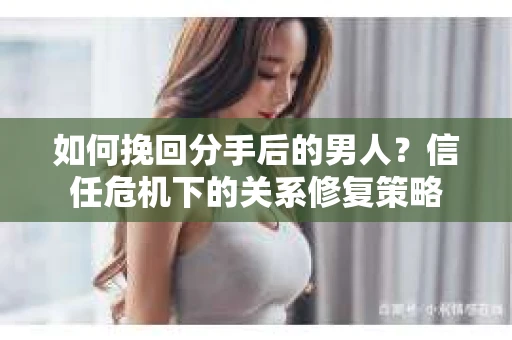 如何挽回分手后的男人？信任危机下的关系修复策略