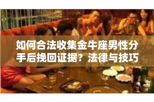 如何合法收集金牛座男性分手后挽回证据？法律与技巧的双重指导