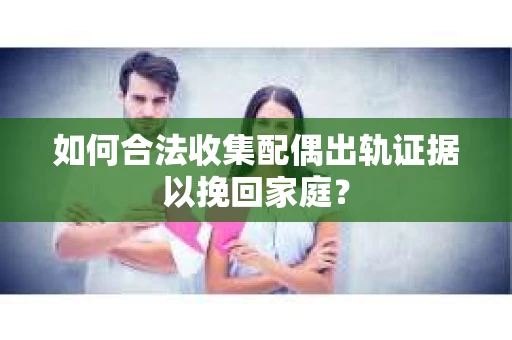 如何合法收集配偶出轨证据以挽回家庭？