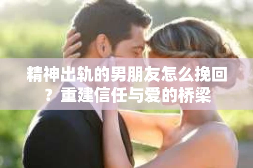 精神出轨的男朋友怎么挽回？重建信任与爱的桥梁
