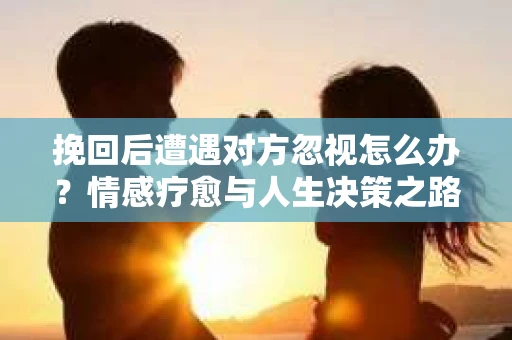 挽回后遭遇对方忽视怎么办？情感疗愈与人生决策之路