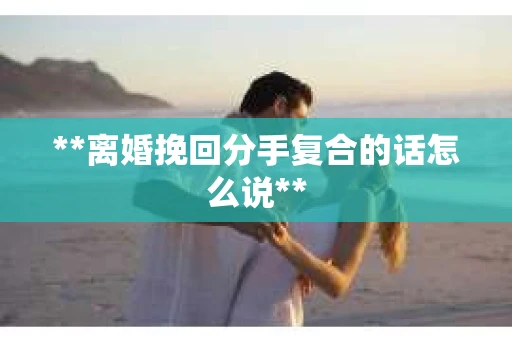 **离婚挽回分手复合的话怎么说**