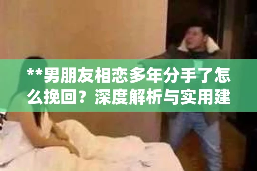 **男朋友相恋多年分手了怎么挽回？深度解析与实用建议**