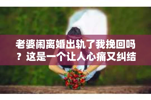 老婆闹离婚出轨了我挽回吗？这是一个让人心痛又纠结的问题。在这个问题上，我想要和大家分享一些我的看法和经验。