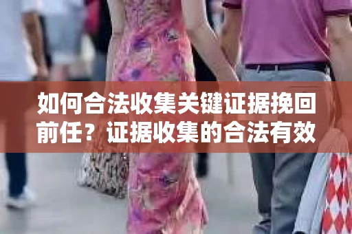 如何合法收集关键证据挽回前任?证据收集的合法有效方案 如何合法收集关键证据挽回前任?证据收集的合法有效方案