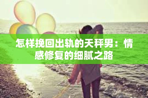 怎样挽回出轨的天秤男:情感修复的细腻之路 怎样挽回出轨的天秤男:情感修复的细腻之路