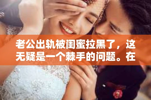 老公出轨被闺蜜拉黑了，这无疑是一个棘手的问题。在这个问题上，我想要和大家分享一下我的看法和经历，希望能给大家带来一些启示。