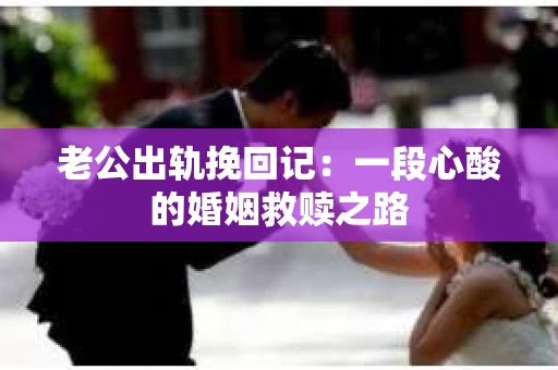 老公出轨挽回记：一段心酸的婚姻救赎之路