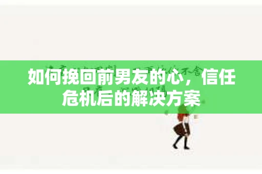 如何挽回前男友的心，信任危机后的解决方案