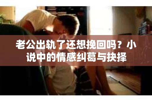 老公出轨了还想挽回吗？小说中的情感纠葛与抉择