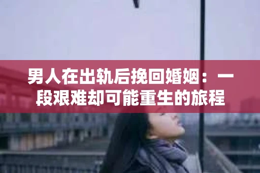 男人在出轨后挽回婚姻：一段艰难却可能重生的旅程