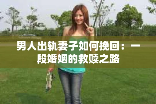 男人出轨妻子如何挽回：一段婚姻的救赎之路