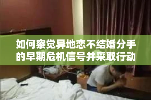 如何察觉异地恋不结婚分手的早期危机信号并采取行动？