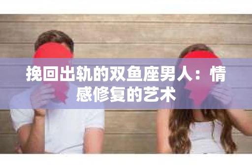 挽回出轨的双鱼座男人：情感修复的艺术