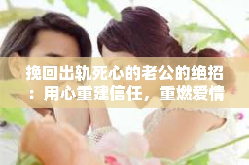挽回出轨死心的老公的绝招：用心重建信任，重燃爱情火花