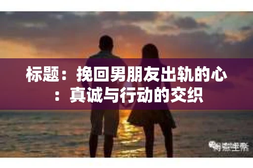标题：挽回男朋友出轨的心：真诚与行动的交织