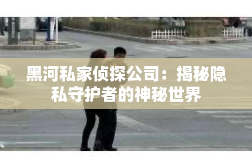 黑河私家侦探公司：揭秘隐私守护者的神秘世界