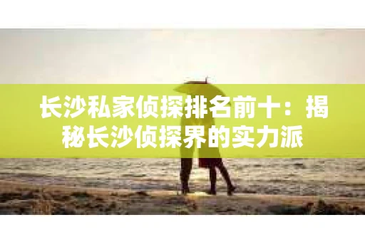 长沙私家侦探排名前十：揭秘长沙侦探界的实力派