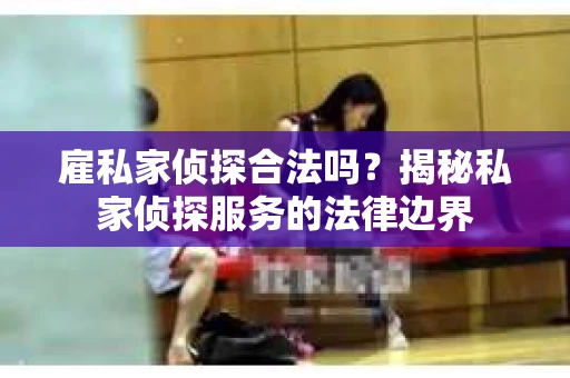 雇私家侦探合法吗？揭秘私家侦探服务的法律边界