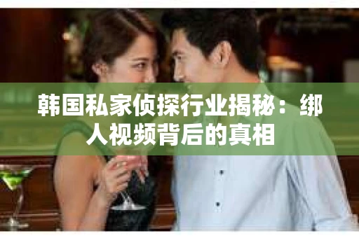韩国私家侦探行业揭秘：绑人视频背后的真相