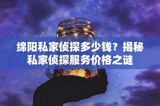 绵阳私家侦探多少钱？揭秘私家侦探服务价格之谜