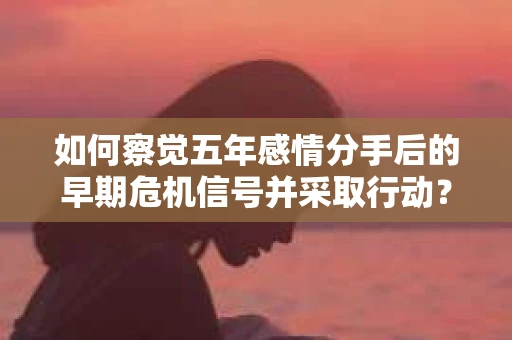 如何察觉五年感情分手后的早期危机信号并采取行动？