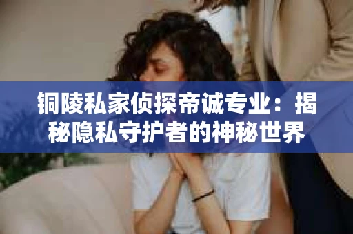 铜陵私家侦探帝诚专业：揭秘隐私守护者的神秘世界