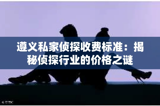 遵义私家侦探收费标准：揭秘侦探行业的价格之谜