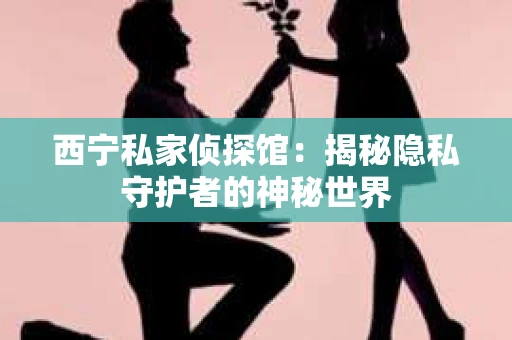 西宁私家侦探馆：揭秘隐私守护者的神秘世界
