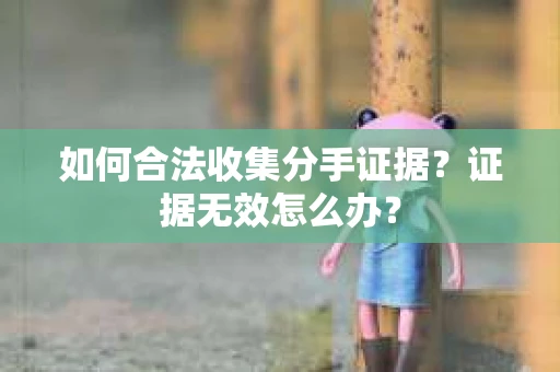 如何合法收集分手证据？证据无效怎么办？