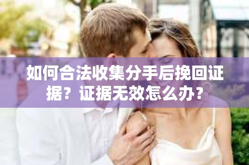 如何合法收集分手后挽回证据？证据无效怎么办？