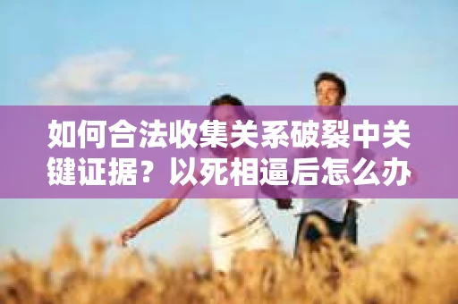 如何合法收集关系破裂中关键证据?以死相逼后怎么办? 如何合法收集关系破裂中关键证据?以死相逼后怎么办?