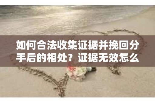 如何合法收集证据并挽回分手后的相处？证据无效怎么办？
