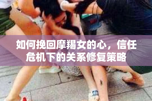 如何挽回摩羯女的心，信任危机下的关系修复策略