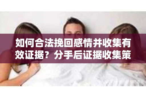 如何合法挽回感情并收集有效证据？分手后证据收集策略