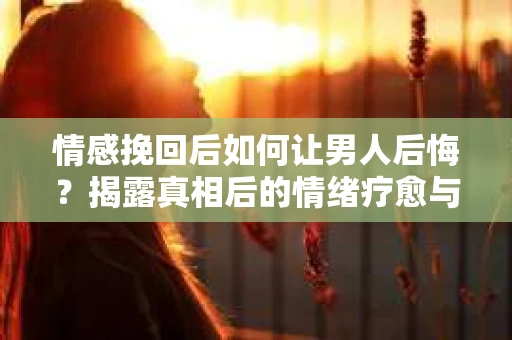 情感挽回后如何让男人后悔？揭露真相后的情绪疗愈与人生决策
