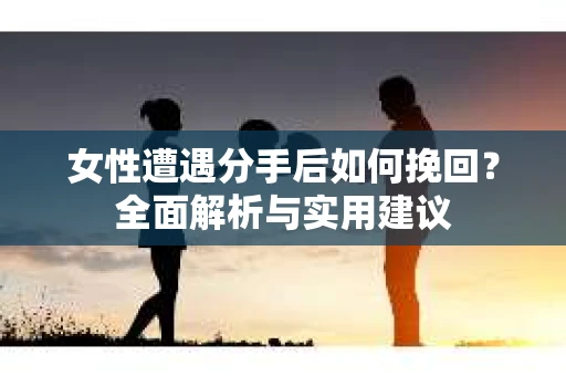 女性遭遇分手后如何挽回？全面解析与实用建议