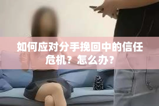 如何应对分手挽回中的信任危机？怎么办？