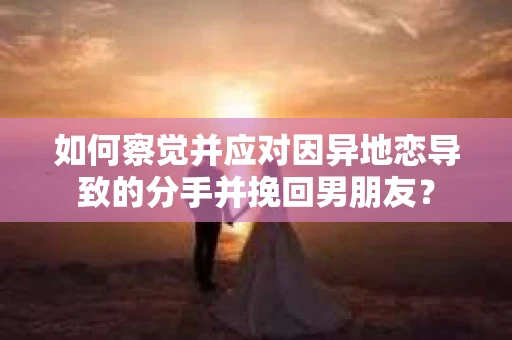 如何察觉并应对因异地恋导致的分手并挽回男朋友？