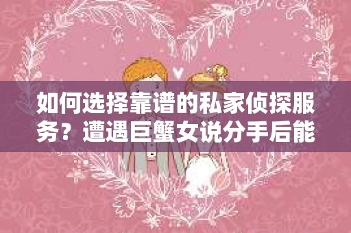如何选择靠谱的私家侦探服务？遭遇巨蟹女说分手后能否挽回，侦探社能帮到你吗？