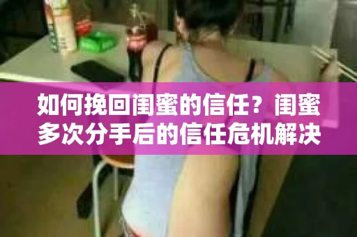 如何挽回闺蜜的信任？闺蜜多次分手后的信任危机解决方案