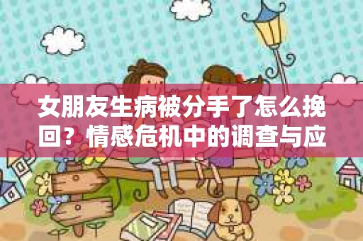 女朋友生病被分手了怎么挽回？情感危机中的调查与应对策略