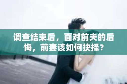 调查结束后，面对前夫的后悔，前妻该如何抉择？