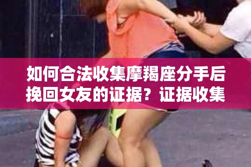 如何合法收集摩羯座分手后挽回女友的证据？证据收集策略与法律风险防范
