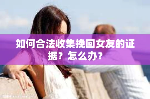 如何合法收集挽回女友的证据？怎么办？