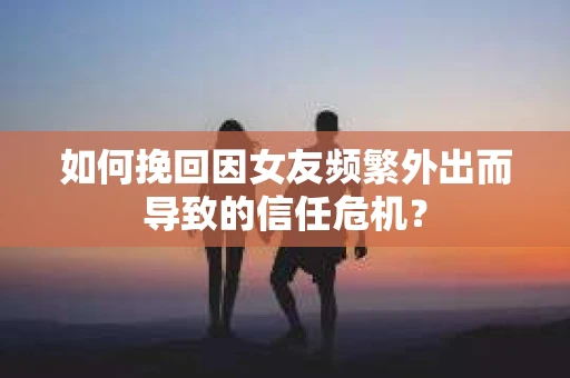 如何挽回因女友频繁外出而导致的信任危机？