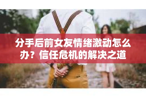 分手后前女友情绪激动怎么办？信任危机的解决之道